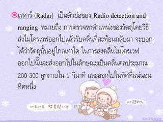 เรดาร์ (Radar)     เป็นตัวย่อของ Radio detection and
  ranging หมายถึง การตรวจหาตาแหน่งของวัตถุโดยวิธี
  ส่งไมโครเวฟออกไปแล้วรับคลื่นที่สะท้อนกลับมา จะบอก
  ได้ว่าวัตถุนนอยู่ไกลเท่าใด ในการส่งคลื่นไมโครเวฟ
              ั้
  ออกไปนั้นจะส่งออกไปในลักษณะเป็นคลื่นดลประมาณ
  200-300 ลูกภายใน 1 วินาที และออกไปในทิศที่แน่นอน
  ทิศหนึ่ง
 