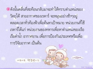 ดังนั้นคลื่นที่สะท้อนกลับมาจะทาให้ทราบตาแหน่งของ
  วัตถุได้ สายอากาศของเรดาร์ จะหมุนอย่างช้าๆอยู่
  ตลอดเวลาทั่วท้องฟ้าเพื่อค้นหาเป้าหมาย หน่วยงานที่ใช้
  เรดาร์ได้แก่ หน่วยงานของทหารเพื่อหาตาแหน่งของเรือ
  เรือดาน้า อากาศยาน เพื่อการป้องกันประเทศหรือเพื่อ
  การวิจัยอากาศ เป็นต้น
 