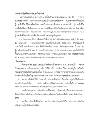 มาตรการปองกันและควบคุมโรคอื่นๆ
         ผลการสอบสวนโรค พบวาผูปวยรายนี้เสียชีวิตดวยโรคไขเลือดออกชนิด DF จากการ
วินิจฉัยของแพทย และจากผลการสอบสวนโรคสภาพแวดลอมอื่นๆ พบวาสภาพพื้นที่รอบบาน
ผูปวยเสียชีวิต มีสงแวดลอมที่เหมาะสมเปนแหลงเพาะพันธุยุงลาย และทราบอีกวาผูปวยเสียชีวิต
                     ิ่                                       
รายนี้ไมไดเดินทางไปไหนกอนปวย นอกจากไปเรียนหนังสือที่โรงเรียนกาญจนศึกษา อําเภอเมือง
จังหวัดกําแพงเพชร สรุปไดวาแหลงรังโรคนาจะอยูในละแวกบานของผูปวยเอง หรือในโรงเรียนที่
ผูปวยเสียชีวิตเขาเรียนหนังสือ เนื่องจากมีการพบทั้งลูกน้ํายุงลาย
        จากขอสถานการณโรคไขเลือดออกในพืนทีหมู 6 บานบานสวางอารมณ หมูที่ 6 ตําบลนคร
                                               ้ ่                            
ชุม อําเภอเมือง จังหวัดกําแพงเพชร ยอนหลัง 2 ปตั้งแตป 2550 - 2551 พบผูปวยโรคไข
มาลาเรียป 2550 จํานวน 4 ราย คิดเปนอัตราปวย 180.84 ตอประชากรแสนคน ป 2551 พบ
ผูปวยโรคไขมาลาเรียจํานวน 7 รายคิดเปนอัตราปวย 315.04 ตอแสนประชากร และในป 2552
ตั้งแตเดือนมกราคมเปนตนมา พบผูปวยจํานวน 4 รายคิดเปนอัตราปวย 168 ตอประชากรแสน
คน จะเห็นไดวามีแนวโนมเพิ่มขึ้นเมื่อเปรียบเทียบในชวงเวลาเดียวกัน
 ขอเสนอแนะ
       1. ทีมควบคุมโรค ของหนวยควบคุมโรคติดตอนําโดยแมลงที่ 8.1.1 อําเภอเมือง จังหวัด
กําแพงเพชร ควรใชมาตรการในการเฝาระวังใหมากขึ้น รวมถึงการใหความสําคัญในการปองกัน
ควบคุมโรคของผูปวยรายแรกของพืนที่ (Index Case) การประสานงานในดานขอมูลของผูปวยกับ
                                       ้
หนวยงานทีเ่ กียวของ ในรูปแบบคณะกรรมการประสานงานสาธารณสุขระดับอําเภอ (คปสอ.)
                ่
      2. หนวยงานในพืนทีที่เกียวของควรมีการประชาสัมพันธการปองกันควบคุมโรคไขเลือดออก
                          ้ ่ ่
อยางจริงจังและตอเนื่อง         รวมถึงการสรางการมีสวนรวมของประชาชนในพืนที่ผานการประชุม
                                                                          ้ 
จัดทําเวทีประชาคม เพื่อการดําเนินงานควบคุมโรคแบบมีสวนรวมทียั่งยืน่
     3. ควรมีการประสานงานกับหนวยงานที่เกียวของ เพื่อความรวมมือประสานแผนและการ
                                                   ่
จัดสรรทรัพยากรที่ใชในการปองกันควบคุมโรคไขเลือดออกใหเกิดประสิทธิภาพและประสิทธิผล
สูงสุด
     4. สถานีอนามัยในพืนที่เกิดโรค ควรมีการจัดทําขอมูลเพื่อใชในการเฝาระวังการเกิดโรค
                              ้
ไขเลือดออกที่ถูกตอง และทันสมัย
 