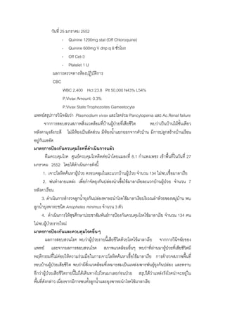 วันที่ 25 มกราคม 2552
                     - Quinine 1200mg stat (Off Chloroquine)
                     - Quinine 600mg V drip q 8 ชั่วโมง
                     - Off Cet-3
                     - Platelet 1 U
              ผลการตรวจทางหองปฏิบัติการ
              CBC
                      WBC 2,400 Hct 23.8 Plt 50,000 N43% L54%
                      P.Vivax Amount: 0.3%
                      P.Vivax State:Trophozoites Gameetocyte
แพทยสรุปการวินิจฉัยวา Plasmodium vivax และโรครวม Pancytopenia และ Ac.Renal failure
        จากการสอบสวนสภาพสิ่งแวดลอมที่บานผูปวยทีเ่ สียชีวิต       พบวาเปนบานไมชั้นเดียว
หลังคามุงสังกะสี ไมมหองเปนสัดสวน มีหองน้ําแยกออกจากตัวบาน มีการปลูกสรางบานเรือน
                            ี
อยูกันแออัด
มาตรการปองกันควบคุมโรคที่ดําเนินการแลว
         ทีมควบคุมโรค ศูนยควบคุมโรคติดตอนําโดยแมลงที่ 8.1 กําแพงเพชร เขาพืนที่ในวันที่ 27
                                                                                ้
มกราคม 2552 โดยไดดําเนินการดังนี้
       1. เจาะโลหิตคนหาผูปวย ครอบคลุมในละแวกบานผูปวย จํานวน 134 ไมพบเชื้อมาลาเรีย
                              
       2. พนทําลายแหลง เพื่อกําจัดยุงกนปลองนําเชือไขมาลาเรียละแวกบานผูปวย จํานวน 7
                                                     ้                      
หลังคาเรือน
      3. ดําเนินการสํารวจลูกน้ํายุงกนปลองพาหะนําโรคไขมาลาเรียบริเวณลําหวยของหมูบาน พบ
                                                                                      
ลูกน้ํายุงพาหะชนิด Anopheles minimus จํานวน 3 ตัว
      4. ดําเนินการใหสุขศึกษาประชาสัมพันธการปองกันควบคุมโรคไขมาลาเรีย จํานวน 134 คน
ไมพบผูปวยรายใหม
มาตรการปองกันและควบคุมโรคอื่นๆ
         ผลการสอบสวนโรค พบวาผูปวยรายนีเ้ สียชีวิตดวยโรคไขมาลาเรีย จากการวินิจฉัยของ
แพทย และจากผลการสอบสวนโรค สภาพแวดลอมอื่นๆ พบวาที่ผานมาผูปวยที่เสียชีวิตมี
พฤติกรรมที่ไมคอยใหความรวมมือในการเจาะโลหิตคนหาเชื้อไขมาลาเรีย การสํารวจสภาพพืนที่    ้
รอบบานผูปวยเสียชีวิต พบวามีสงแวดลอมที่เหมาะสมเปนแหลงเพาะพันธุยุงกนปลอง และทราบ
                                    ิ่                                
อีกวาผูปวยเสียชีวิตรายนี้ไมไดเดินทางไปไหนมาเลยกอนปวย สรุปไดวาแหลงรังโรคนาจะอยูใน
                                                                                            
พื้นที่ดังกลาว เนื่องจากมีการพบทังลูกน้าและยุงพาหะนําโรคไขมาลาเรีย
                                       ้ ํ
 