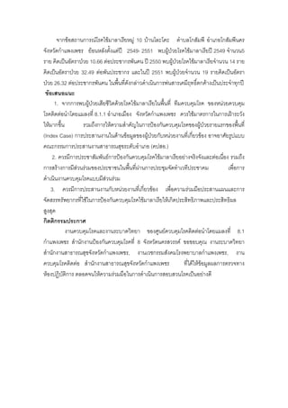 จากขอสถานการณโรคไขมาลาเรียหมู 10 บานโละโคะ ตําบลโกสัมพี อําเภอโกสัมพีนคร
จังหวัดกําแพงเพชร ยอนหลังตั้งแตป 2549- 2551 พบผูปวยโรคไขมาลาเรียป 2549 จํานวน5
ราย คิดเปนอัตราปวย 10.66 ตอประชากรพันคน ป 2550 พบผูปวยโรคไขมาลาเรียจํานวน 14 ราย
คิดเปนอัตราปวย 32.49 ตอพันประชากร และในป 2551 พบผูปวยจํานวน 19 รายคิดเปนอัตรา
ปวย 26.32 ตอประชากรพันคน ในพืนที่ดังกลาวดําเนินการพนสารเคมีฤทธิ์ตกคางเปนประจําทุกป
                                  ้
 ขอเสนอแนะ
      1. จากการพบผูปวยเสียชีวิตดวยโรคไขมาลาเรียในพืนที่ ทีมควบคุมโรค ของหนวยควบคุม
                                                     ้
โรคติดตอนําโดยแมลงที่ 8.1.1 อําเภอเมือง จังหวัดกําแพงเพชร ควรใชมาตรการในการเฝาระวัง
ใหมากขึ้น        รวมถึงการใหความสําคัญในการปองกันควบคุมโรคของผูปวยรายแรกของพืนที่   ้
(Index Case) การประสานงานในดานขอมูลของผูปวยกับหนวยงานที่เกียวของ อาจอาศัยรูปแบบ
                                                                    ่
คณะกรรมการประสานงานสาธารณสุขระดับอําเภอ (คปสอ.)
    2. ควรมีการประชาสัมพันธการปองกันควบคุมโรคไขมาลาเรียอยางจริงจังและตอเนื่อง รวมถึง
การสรางการมีสวนรวมของประชาชนในพืนที่ผานการประชุมจัดทําเวทีประชาคม
                                       ้                                           เพื่อการ
ดําเนินงานควบคุมโรคแบบมีสวนรวม
    3. ควรมีการประสานงานกับหนวยงานที่เกี่ยวของ เพื่อความรวมมือประสานแผนและการ
จัดสรรทรัพยากรที่ใชในการปองกันควบคุมโรคไขมาลาเรียใหเกิดประสิทธิภาพและประสิทธิผล
สูงสุด
กิตติกรรมประกาศ
           งานควบคุมโรคและงานระบาดวิทยา ของศูนยควบคุมโรคติดตอนําโดยแมลงที่ 8.1
กําแพงเพชร สํานักงานปองกันควบคุมโรคที่ 8 จังหวัดนครสวรรค ขอขอบคุณ งานระบาดวิทยา
สํานักงานสาธารณสุขจังหวัดกําแพงเพชร, งานเวชกรรมสังคมโรงพยาบาลกําแพงเพชร, งาน
ควบคุมโรคติดตอ สํานักงานสาธารณสุขจังหวัดกําแพงเพชร            ที่ไดใหขอมูลผลการตรวจทาง
หองปฏิบัติการ ตลอดจนใหความรวมมือในการดําเนินการสอบสวนโรคเปนอยางดี
 