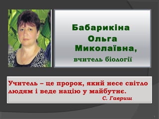 Бабарикіна
                   Ольга
                Миколаївна ,
                 вчитель біології


Учитель – це пророк, який несе світло
людям і веде націю у майбутнє.
                        С. Гавриш


                                        1
 