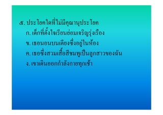 ๕. ประโยคใดที่ไมมีคุณานุประโยค
   ก. เด็กที่ตั้งใจเรียนยอมเจริญรุงเรือง
   ข. เธอนอนบนเตียงซึ่งอยูในหอง
   ค. เธอซึ่งสวมเสื้อสีชมพูเปนลูกสาวของฉัน
   ง. เขาเดินออกกําลังกายทุกเชา
 