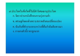 ๗.ประโยคในขอใดที่ไมมีคําวิเศษณานุประโยค
   ก. จิตราอานหนังสือจนหามรุงหามค่าํ
   ข. เศรษฐกิจตกต่ําเพราะสภาพสังคมเปลี่ยนแปลง
   ค. ฉันกับพี่ทางานรอระหวางทีตนกําลังเดินทางมา
                ํ              ่
   ง. กางเกงตัวนี้ราคาถูกมาก
 