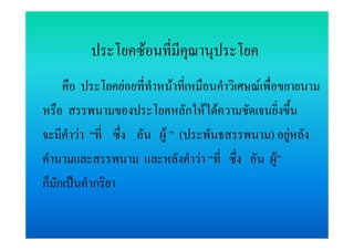 ประโยคซอนที่มีคณานุประโยค
                          ุ
     คือ ประโยคยอยที่ทําหนาที่เหมือนคําวิเศษณเพื่อขยายนาม
หรือ สรรพนามของประโยคหลักใหไดความชัดเจนยิ่งขึ้น
จะมีคําวา “ที่ ซึ่ง อัน ผู ” (ประพันธสรรพนาม) อยูหลัง
คํานามและสรรพนาม และหลังคําวา “ที่ ซึ่ง อัน ผู”     
ก็มักเปนคํากริยา
 