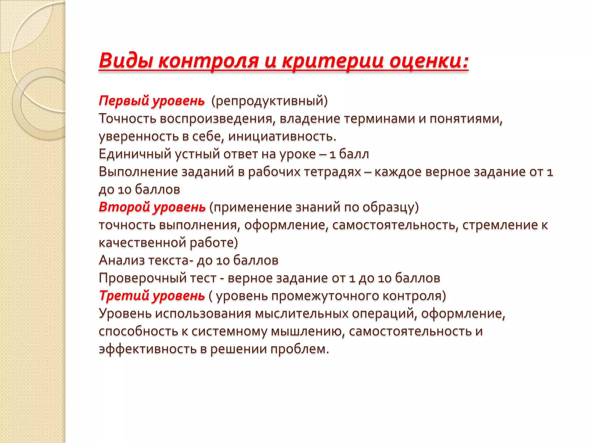 Виды контроля и критерии оценки:
Первый уровень (репродуктивный)
Точность воспроизведения, владение терминами и понятиями,
уверенность в себе, инициативность.
Единичный устный ответ на уроке – 1 балл
Выполнение заданий в рабочих тетрадях – каждое верное задание от 1
до 10 баллов
Второй уровень (применение знаний по образцу)
точность выполнения, оформление, самостоятельность, стремление к
качественной работе)
Анализ текста- до 10 баллов
Проверочный тест - верное задание от 1 до 10 баллов
Третий уровень ( уровень промежуточного контроля)
Уровень использования мыслительных операций, оформление,
способность к системному мышлению, самостоятельность и
эффективность в решении проблем.
 