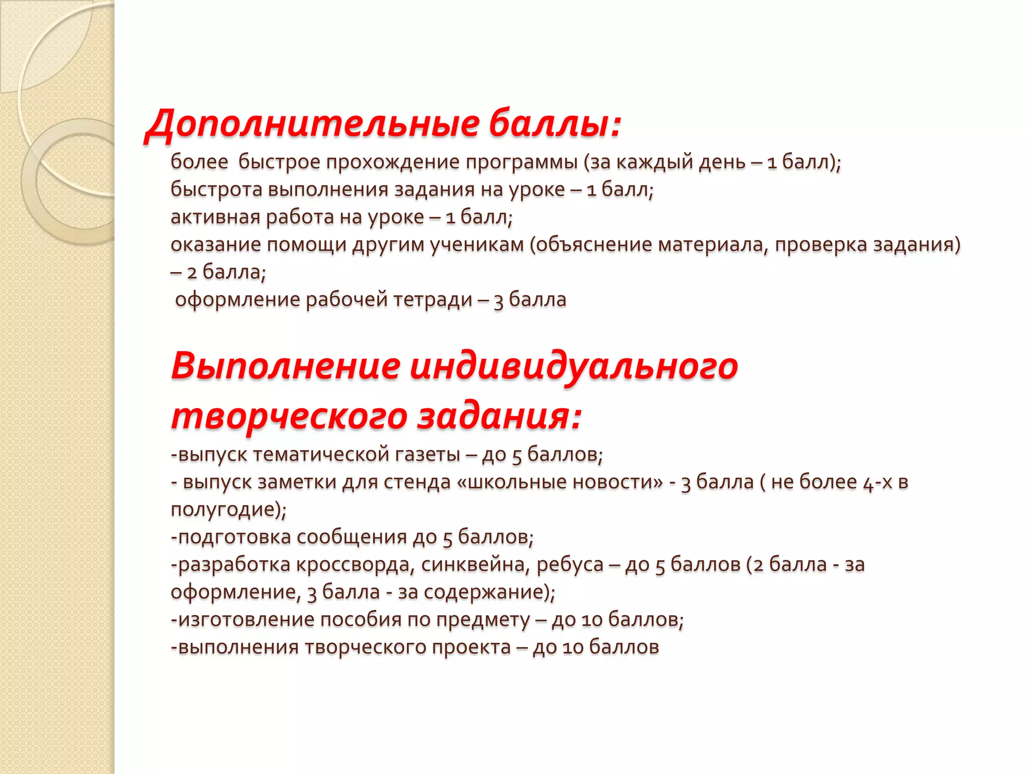 Дополнительные баллы:
 более быстрое прохождение программы (за каждый день – 1 балл);
 быстрота выполнения задания на уроке – 1 балл;
 активная работа на уроке – 1 балл;
 оказание помощи другим ученикам (объяснение материала, проверка задания)
 – 2 балла;
 оформление рабочей тетради – 3 балла


 Выполнение индивидуального
 творческого задания:
 -выпуск тематической газеты – до 5 баллов;
 - выпуск заметки для стенда «школьные новости» - 3 балла ( не более 4-х в
 полугодие);
 -подготовка сообщения до 5 баллов;
 -разработка кроссворда, синквейна, ребуса – до 5 баллов (2 балла - за
 оформление, 3 балла - за содержание);
 -изготовление пособия по предмету – до 10 баллов;
 -выполнения творческого проекта – до 10 баллов
 