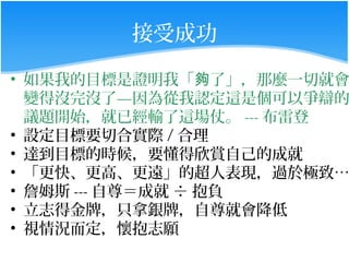 接受成功

• 如果我的目標是證明我「夠了」，那麼一切就會
  變得沒完沒了—因為從我認定這是個可以爭辯的
  議題開始，就已經輸了這場仗。 --- 布雷登
• 設定目標要切合實際 / 合理
• 達到目標的時候，要懂得欣賞自己的成就
• 「更快、更高、更遠」的超人表現，過於極致…
• 詹姆斯 --- 自尊＝成就 ÷ 抱負
• 立志得金牌，只拿銀牌，自尊就會降低
• 視情況而定，懷抱志願
 