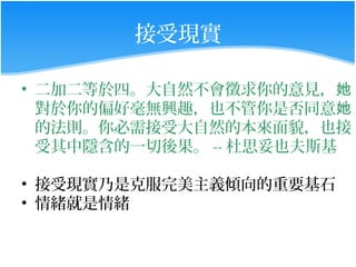 接受現實

• 二加二等於四。大自然不會徵求你的意見，她
  對於你的偏好毫無興趣，也不管你是否同意她
  的法則。你必需接受大自然的本來面貌，也接
  受其中隱含的一切後果。 -- 杜思妥也夫斯基

• 接受現實乃是克服完美主義傾向的重要基石
• 情緒就是情緒
 