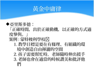 黃金中庸律

亞里斯多德：
 「正確時間，出於正確動機，以正確的方式適
 度參與。」
 案例 : 蒙特梭利學校
  1. 教學目標是要在有條理、有組織的環
    境中創造自由揮灑的空間
  2. 孩子需要幫忙時，老師隨時伸出援手
  3. 老師也會在適當的時候讚美和批評他
    們
 