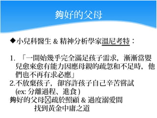 夠好的父母

小兒科醫生 & 精神分析學家溫尼考特：

1. 「一開始幾乎完全滿足孩子需求，漸漸當嬰
  兒愈來愈有能力因應母親的疏忽和不足時，他
  們也不再有求必應」
2.不放棄孩子，卻容許孩子自己辛苦嘗試
  (ex: 分離過程、進食 )
夠好的父母疏於照顧 & 過度溺愛間
        找到黃金中庸之道
 