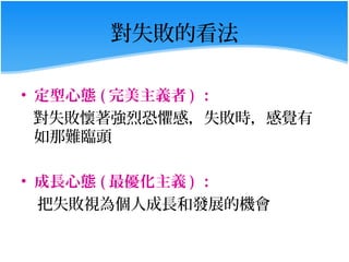 對失敗的看法

• 定型心態 ( 完美主義者 ) ：
  對失敗懷著強烈恐懼感，失敗時，感覺有
  如那難臨頭

• 成長心態 ( 最優化主義 ) ：
  把失敗視為個人成長和發展的機會
 