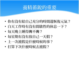養精蓄銳的重要

•   你有沒有給自己充分的時間還恢復元氣 ?
•   白天工作時有沒有間歇性的休息一下 ?
•   每天晚上睡得夠不夠 ?
•   每星期有沒有放自己一天假 ?
•   上一次渡假是什麼時候的事 ?
•   打算下次什麼時候去渡假 ?
 