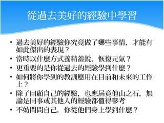 從過去美好的經驗中學習

• 過去美好的經驗你究竟做了哪些事情，才能有
  如此傑出的表現 ?
• 當時以什麼方式養精蓄銳，恢復元氣 ?
• 更重要的是你從過去的經驗學到什麼 ?
• 如何將你學到的教訓應用在目前和未來的工作
  上?
• 除了回顧自己的經驗，也應屆竟他山之石，無
  論是同事或其他人的經驗都值得參考
• 不妨問問自己，你從他們身上學到什麼 ?
 