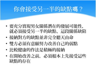 你會接受另一半的缺點嗎 ?

• 要充分實現男女關係潛在的發展可能性，
  就必須接受另一半的缺點、這段關係缺陷
• 接納對方的缺點並非完全聽天由命
• 雙方必須有意願努力改善自己的弱點
• 比較健康的作法是積極的接納
• 在開始改善之前，必須根本上先接受這些
  缺點的存在
 