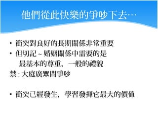 他們從此快樂的爭吵下去…

• 衝突對良好的長期關係非常重要
• 但切記 ~ 婚姻關係中需要的是
  最基本的尊重、一般的禮貌
禁 : 大庭廣眾間爭吵

• 衝突已經發生，學習發揮它最大的價值
 