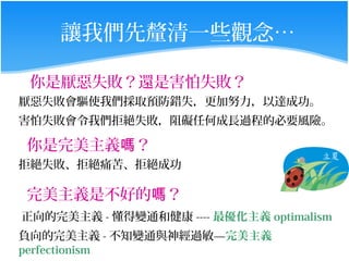 讓我們先釐清一些觀念…

 你是厭惡失敗？還是害怕失敗？
厭惡失敗會驅使我們採取預防錯失，更加努力，以達成功。
害怕失敗會令我們拒絕失敗，阻礙任何成長過程的必要風險。

你是完美主義嗎？
拒絕失敗、拒絕痛苦、拒絕成功

完美主義是不好的嗎？
正向的完美主義 - 懂得變通和健康 ---- 最優化主義 optimalism
負向的完美主義 - 不知變通與神經過敏—完美主義
perfectionism
 