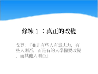 修練 1 ：真正的改變

戈登 : 『並非有些人有意志力，有
些人則否，而是有的人準備要改變
，而其他人則否』
 