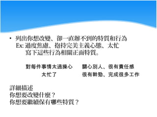 • 列出你想改變、卻一直辦不到的特質和行為
  Ex: 過度焦慮、抱持完美主義心態、太忙
      寫下這些行為相關正面特質。

   對每件事情太過操心    關心別人、很有責任感
      太忙了       很有幹勁、完成很多工作

詳細描述
你想要改變什麼 ?
你想要繼續保有哪些特質 ?
 