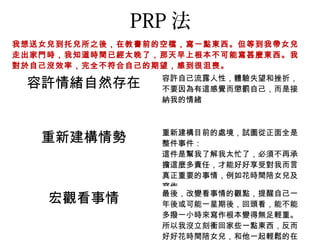 PRP 法
我想送女兒到托兒所之後，在教書前的空檔，寫一點東西。但等到我帶女兒
走出家門時，我知道時間已經太晚了，那天早上根本不可能寫甚麼東西。我
對於自己沒效率，完全不符合自己的期望，感到很沮喪。
                 容許自己流露人性，體驗失望和挫折，
 容許情緒自然存在        不要因為有這感覺而懲罰自己，而是接
                 納我的情緒



                 重新建構目前的處境，試圖從正面全是
   重新建構情勢        整件事件：
                 這件是幫我了解我太忙了，必須不再承
                 擔這麼多責任，才能好好享受對我而言
                 真正重要的事情，例如花時間陪女兒及
                 寫作
                 最後，改變看事情的觀點，提醒自己一
    宏觀看事情        年後或可能一星期後，回頭看，能不能
                 多撥一小時來寫作根本變得無足輕重。
                 所以我沒立刻衝回家些一點東西，反而
                 好好花時間陪女兒，和他一起輕鬆的在
 