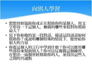 向別人學習

• 想想曾經協助你或正在幫助你的某個人。用文
  字形容一下這個人，她做的哪些事情對你幫助
  最大 ?
• 寫下你和他的某一段對話，描述這段談話如何
  幫助你 ? 或說明哪個特殊的情況下，他曾給你
  很大的力量
• 你從這個人的言行中學到什麼 ? 你可以應用哪
  些部份來幫助別人 ? 你可以反覆做這個練習，
  在想出一兩個曾經幫助你的人，並找出這些人
  之間的共通點
 
