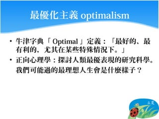 最優化主義 optimalism

• 牛津字典「 Optimal 」定義：「最好的、最
  有利的，尤其在某些特殊情況下。」
• 正向心理學：探討人類最優表現的研究科學。
  我們可能過的最理想人生會是什麼樣子？
 