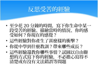 反思受苦的經驗

• 至少花 20 分鐘的時間，寫下你生命中某一
  段受苦的經驗。描繪當時的情況、你的感
  受如何 ? 你現在的感覺 ?
• 這些經驗對你產生了甚麼樣的衝擊 ?
• 你從中學到什麼教訓 ? 帶來哪些成長 ?
• 這些經驗還教你哪些事情 ? 試圖以自由聯
  想的方式寫下你的經驗，不必擔心寫得不
  清楚或有沒有文法錯誤等問題
 