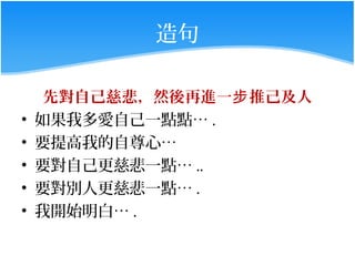 造句

     先對自己慈悲，然後再進一步 推己及人
•   如果我多愛自己一點點… .
•   要提高我的自尊心…
•   要對自己更慈悲一點… ..
•   要對別人更慈悲一點… .
•   我開始明白… .
 