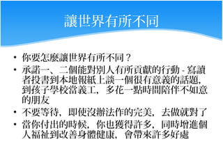 讓世界有所不同

• 你要怎麼讓世界有所不同 ?
• 承諾一、二個能對別人有所貢獻的行動 - 寫讀
  者投書到本地報紙上談一個很有意義的話題，
  到孩子學校當義工，多花一點時間陪伴不如意
  的朋友
• 不要等待，即使沒辦法作的完美，去做就對了
• 當你付出的時候，你也獲得許多，同時增進個
  人福祉到改善身體健康，會帶來許多好處
 