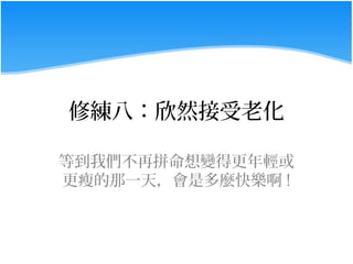 修練八：欣然接受老化

等到我們不再拼命想變得更年輕或
更瘦的那一天，會是多麼快樂啊 !
 