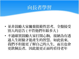 向長者學習


• 並非鼓勵大家拋棄批範性思考，全盤接受
  別人的忠告 ( 不管他們年齡多大 )
• 不過確實鼓勵大家打開心胸，接納為有透
  過人生經驗才能產生的智慧。如此依來，
  我們不但能更了解自己的人生，而且也會
  更欽佩長者，因此能更正面的看待老年
 