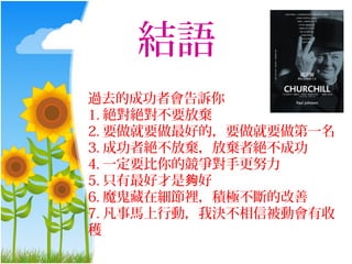 結語
過去的成功者會告訴你
1. 絕對絕對不要放棄
2. 要做就要做最好的，要做就要做第一名
3. 成功者絕不放棄，放棄者絕不成功
4. 一定要比你的競爭對手更努力
5. 只有最好才是夠好
6. 魔鬼藏在細節裡，積極不斷的改善
7. 凡事馬上行動，我決不相信被動會有收
穫
 