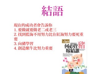 結語
現在的成功者會告訴你
1. 要做就要做老二或老三
2. 找到藍海不用努力比在紅海努力要死重
要
3. 向豬學習
4. 創造紫牛比努力重要
 