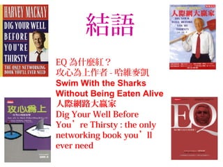結語
EQ 為什麼紅？
攻心為上作者 - 哈維麥凱
Swim With the Sharks
Without Being Eaten Alive
人際網路大贏家
Dig Your Well Before
You’re Thirsty : the only
networking book you’ll
ever need
 