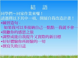 結   語
同學們～回家作業來囉！
請選擇以下其中一項，開展自我改造計畫！
•練習造句 -
 如果我可以多接納自己一點點…我就不會…
•開啟你的感恩之旅
•調整成能自我提升又實際的新目標
•好好體驗你所經驗的一切
•撰寫失敗日誌
 