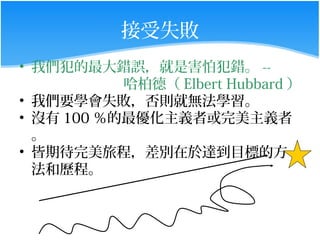 接受失敗
• 我們犯的最大錯誤，就是害怕犯錯。 --
           哈柏德（ Elbert Hubbard ）
• 我們要學會失敗，否則就無法學習。
• 沒有 100 ％的最優化主義者或完美主義者
  。
• 皆期待完美旅程，差別在於達到目標的方
  法和歷程。
 