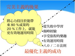 完美主義的後果

•   低自尊
    將心力投注於能帶
•   飲食失調
    來 80 ％成果的    •從失敗中學習
•   20 ％工作上，就能
    性功能障礙
    更有效地運用時間     •顛峰經驗
•   憂鬱症
                 •享受旅程的樂趣
•   焦慮症
                 •有效運用時間
                 •八０ / 二０法則
          最優化主義的成功
 