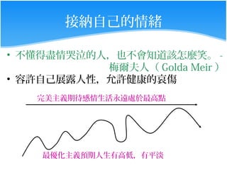 接納自己的情緒

• 不懂得盡情哭泣的人，也不會知道該怎麼笑。 -
           梅爾夫人（ Golda Meir ）
• 容許自己展露人性，允許健康的哀傷
    完美主義期待感情生活永遠處於最高點




    最優化主義預期人生有高低，有平淡
 