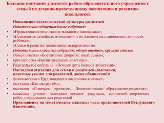 Большое внимание уделяется работе образовательного учреждения с
    семьей по духовно-нравственному воспитанию и развитию
                          школьников
    Повышение педагогической культуры родителей
    Родительские общешкольные собрания:
•   «Нравственное воспитание младшего школьника»;
•   «Психология семейных отношений и их влияние на становление личности
    ребѐнка»;
•   «Семья и религия: воспитание толерантности».
    Родительские классные собрания, обмен опытом, круглые столы:
•   Обмен опытом «Воспитание доброты: опыт семьи»;
•   круглый стол «Воспитательный опыт пап»;
•   Родительское собрание «Почему дети бывают эгоистами».
    Наглядная агитация для семьи и родителей (выставки,
    классные уголки для родителей, доска объявлений):
•   фотовыставка «Труд младшего школьника в семье»;
•   выставка «Как мы растѐм»;
•   выставка «Советуем прочитать. Педагогическое образование родителя»;
•   классные уголки: выставки детских рисунков, сочинений, творческих
    работ, информация для родителей
    Приглашение на тематические классные часы представителей Ветлужского
    благочиния.
 