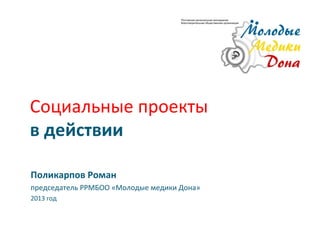 Социальные проекты
в действии

Поликарпов Роман
председатель РРМБОО «Молодые медики Дона»
2013 год
 