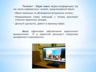 Телеміст – Skype сеанс (відео-конференція) під
час якого відбувається «живий» комунікаційний обмін:
- Обмін новинами та обговорення актуальних питань;
- Напрацювання плану взаємодії з питань реалізації
 спільних проектних заходів;
- Дискусії (диспути), дебати в прямому ефірі;

       Мета: ефективне забезпечення практичного
використання   ІТ в проектній діяльності (ініціативи
молодіжного спрямування).
 