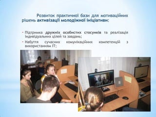 Розвиток практичної бази для мотиваційних
рішень активізації молодіжної ініціативи:

- Підтримка    дружніх особистих стосунків та реалізація
    індивідуальних цілей та завдань;
-   Набуття    сучасних    комунікаційних компетенцій  з
    використанням ІТ;
 