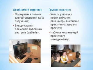 Особистісні навички:     Групові навички:
- Формування питань      - Участь у пошуку
 для обговорення та їх    нових спільних
 озвучення;               рішень при виконанні
- Використання            практичних завдань
 елементів публічних      проекту;
 виступів (дебатів);     - Набуття компетенцій
                          проектного
                          менеджменту;
 