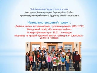 *Ініціатива впроваджується в життя
        Координаційним центром Євроклубів «Pu-Re»
    Кролевецького районного Будинку дітей та юнацтва


           Навчально-виховний проект:
«Дебатна школа: активна молодь – успішна громада» (SDS-12/13)
            Молодіжний турнір «Кролевецькі дебати»
            ІІІ чвертьфінальна гра – 20.02.13 (середа)
ІІ Конкурс на кращий публічний виступ «Оратор і Я» (ORATORIA) –
                         28.02.13 (четвер)
 