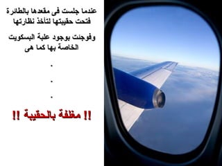 ‫عندما جلست فى مقعدها بالطائرة‬
  ‫فتحت حقيبتها لتأخذ نظارتها‬
‫وفوجئت بوجود علبة البسكويت‬
    ‫الخاصة بها كما هى‬
              ‫.‬
              ‫.‬
              ‫.‬

 ‫!! مغلفة بالحقيبة !!‬
 