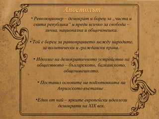 • Революционер – демократ и борец за „чиста и
 свята република“ и преди всичко за свобода –
      лична, национална и общочовешка.

• Той е борец за равноправието между народите,
       за политически и граждански права.

 • Идеолог на демократичното устройство на
   обществото – българското, балканското,
               общочовешкото.

   • Поставил основите на подготовката на
           Априлското въстание .

  •Един от най – ярките европейски идеолози
            демократи на ХIХ век.
 