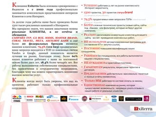 Компания Exiterra была основана одновременно с        • УСПЕШНО работаем 11 лет на рынке комплексного
                                                        Интернет-маркетинга;
Яндексом и с 2000 года профессионально
занимается комплексным представлением интересов       • 1500 проектов, 30 проектов статуса brand
                                                        (14 западных,16 российских);
Клиентов в сети Интернет.
                                                      • 79,3% продвигаемых нами запросов в ТОПе (самый высокий
За долгие годы работы нами было проведено более         результат на рынке);
1500 тысяч рекламных кампаний в Интернете.            • БЕРЁМ сложные технические проекты (новые сайты, сайты
Мы прекрасно знаем, что нашим заказчикам нужны          под «баном» или фильтром), которые не берут другие
реальные КЛИЕНТЫ, а не отчёты и                         компании;
обещания.                                             • РЕАЛЬНО увеличиваем конвертацию клиентов для вашего
САНРАЙЗ ТУР, СД ВСК, SODIS, MASTER BRAND,               сайта, за счёт проведения комплексных работ;
CORAL TRAVEL, МЕГА, АБСОЛЮТ БАНК и ещё
                                                      • НЕ ИСПОЛЬЗУЕМ автоматизированные программы для
более 20 федеральных брендов являются                   составления КП и закупки ссылок;
нашими клиентами. 79,3% (102 623) продвигаемых
                                                      • ПОСТОЯННО повышаем квалификацию наших
нами запросов находятся в ТОП 10 поисковых систем
                                                      сотрудников;
Yandex и Google, данный показатель является
лучшим на рынке, благодаря этому, более 60%           • РАБОТАЕМ без посредников, все работы выполняются
наших клиентов работают с нами на постоянной            нашими специалистами;
основе более двух лет, 18,4% более четырёх лет. Все   • НЕ НУЖДАЕМСЯ в гарантийных платежах;
работы выполняются собственными специалистами,
                                                      • ГАРАНТИРУЕМ результаты, закрепляем гарантии в
без привлечения к сотрудничеству посредников,           договоре;
благодаря чему мы можем гарантировать неизменно
высокое качество услуг.                               • ПРЕДОСТАВЛЯЕМ действительно        максимально понятные
                                                        и полные отчёты ежемесячно;
Клиенты всегда могут быть уверены, что над их         • ТОЛЬКО МЫ работаем по системе оплаты за заказы;
проектом работают      только   профессиональные      • ЕДИНСТВЕННАЯ компания на рынке, которая
сотрудники.                                             предоставляет возможность напрямую узнать отзывы о
                                                        нашей работе от реальных клиентов.
 