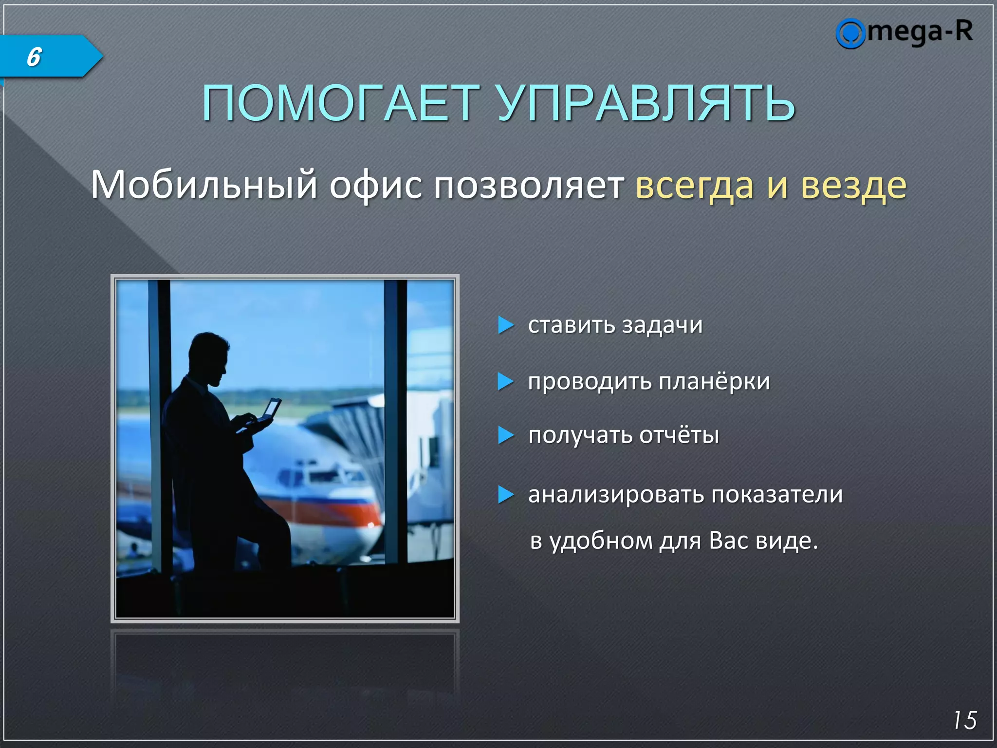 6
         ПОМОГАЕТ УПРАВЛЯТЬ
    Мобильный офис позволяет всегда и везде


                          ставить задачи

                          проводить планёрки
                          получать отчёты

                          анализировать показатели
                           в удобном для Вас виде.




                                                      15
 