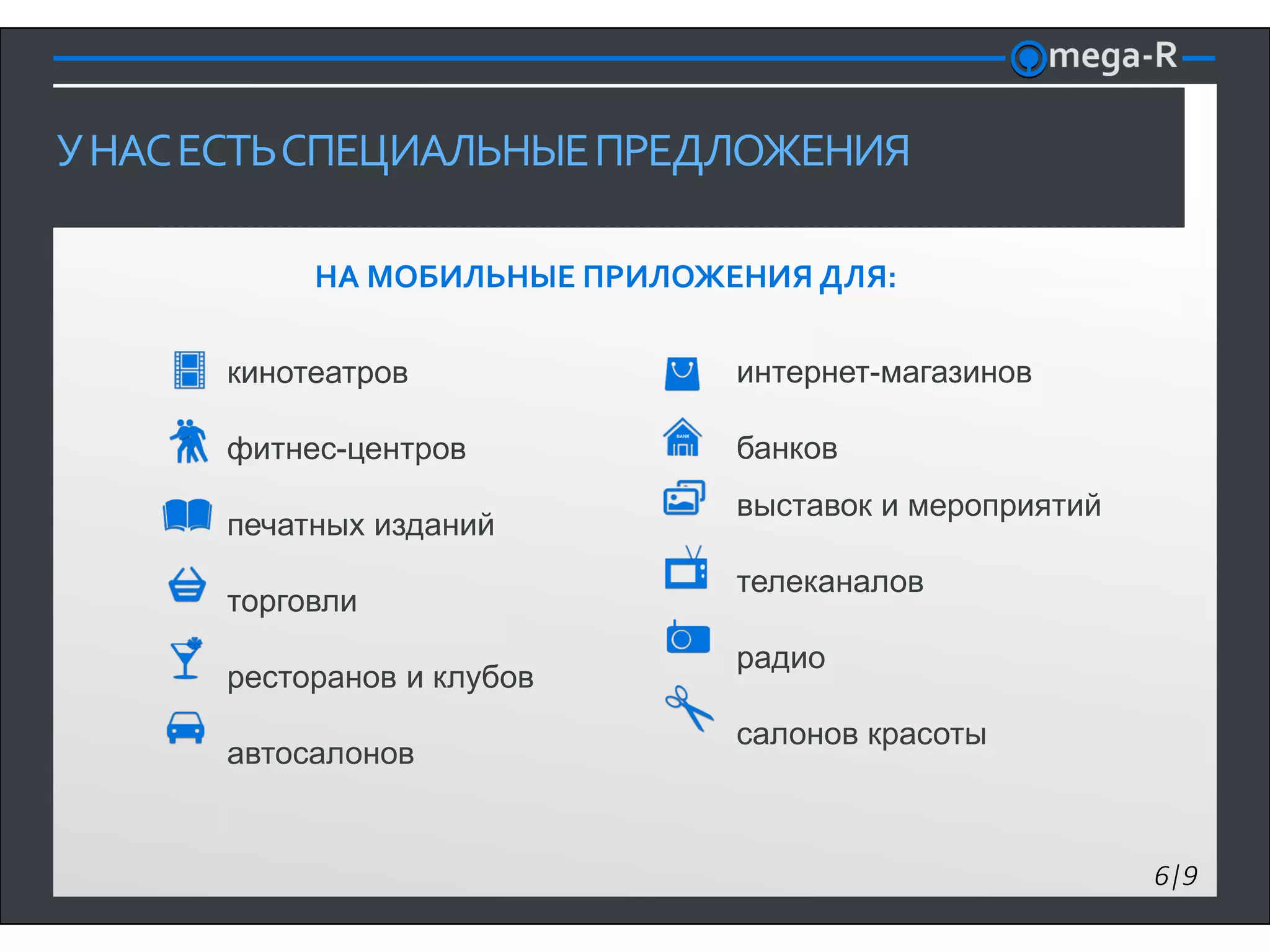 У НАС ЕСТЬ СПЕЦИАЛЬНЫЕ ПРЕДЛОЖЕНИЯ

           НА МОБИЛЬНЫЕ ПРИЛОЖЕНИЯ ДЛЯ:

      кинотеатров              интернет-магазинов

      фитнес-центров           банков
                               выставок и мероприятий
      печатных изданий
                               телеканалов
      торговли
                               радио
      ресторанов и клубов
                               салонов красоты
      автосалонов


                                                        6|9
 