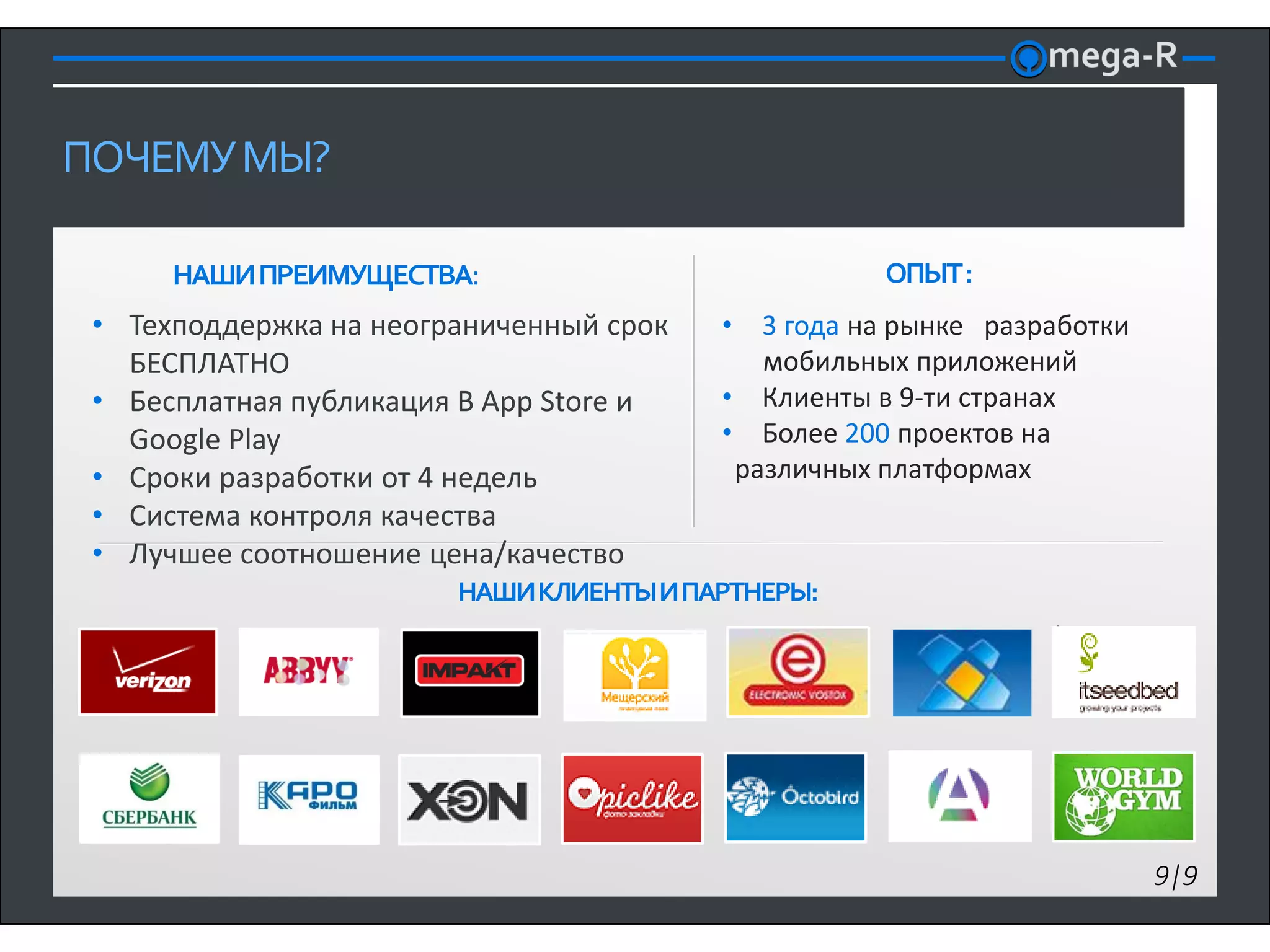 ПОЧЕМУ МЫ?

      НАШИ ПРЕИМУЩЕСТВА:                            ОПЫТ :
 • Техподдержка на неограниченный срок   • 3 года на рынке разработки
   БЕСПЛАТНО                                мобильных приложений
 • Бесплатная публикация В App Store и   • Клиенты в 9-ти странах
   Google Play                           • Более 200 проектов на
 • Сроки разработки от 4 недель           различных платформах
 • Система контроля качества
 • Лучшее соотношение цена/качество
                        НАШИ КЛИЕНТЫ И ПАРТНЕРЫ:




                                                                        9|9
 